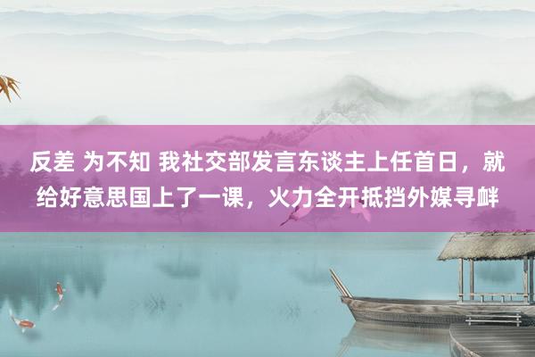 反差 为不知 我社交部发言东谈主上任首日，就给好意思国上了一课，火力全开抵挡外媒寻衅