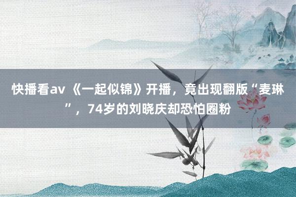 快播看av 《一起似锦》开播，竟出现翻版“麦琳”，74岁的刘晓庆却恐怕圈粉