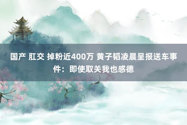 国产 肛交 掉粉近400万 黄子韬凌晨呈报送车事件：即使取关我也感德