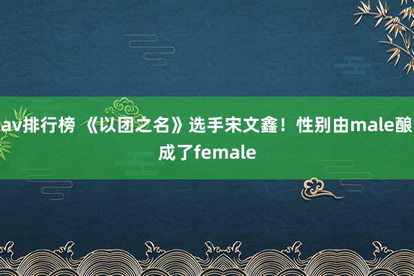 av排行榜 《以团之名》选手宋文鑫！性别由male酿成了female