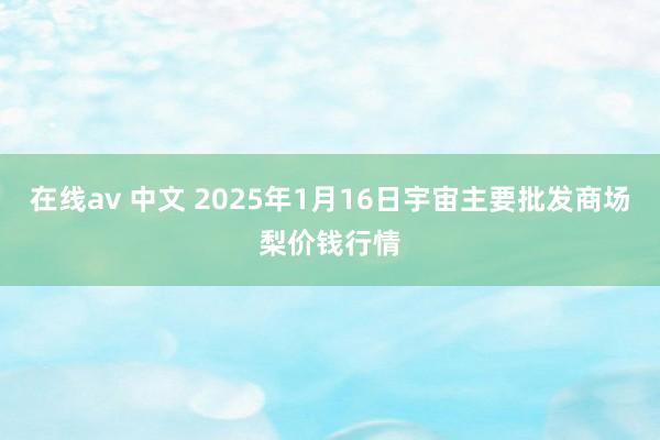 在线av 中文 2025年1月16日宇宙主要批发商场梨价钱行情