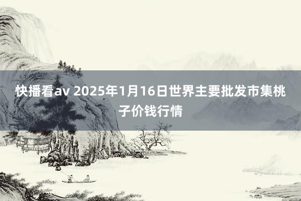 快播看av 2025年1月16日世界主要批发市集桃子价钱行情