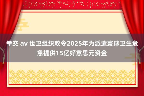 拳交 av 世卫组织敕令2025年为派遣寰球卫生危急提供15亿好意思元资金