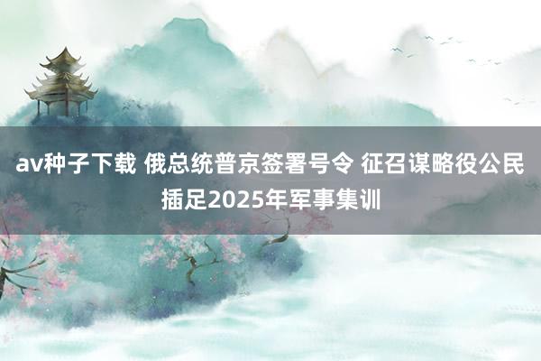 av种子下载 俄总统普京签署号令 征召谋略役公民插足2025年军事集训