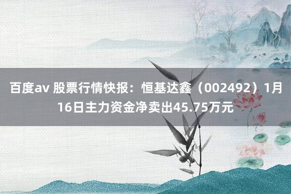 百度av 股票行情快报：恒基达鑫（002492）1月16日主力资金净卖出45.75万元
