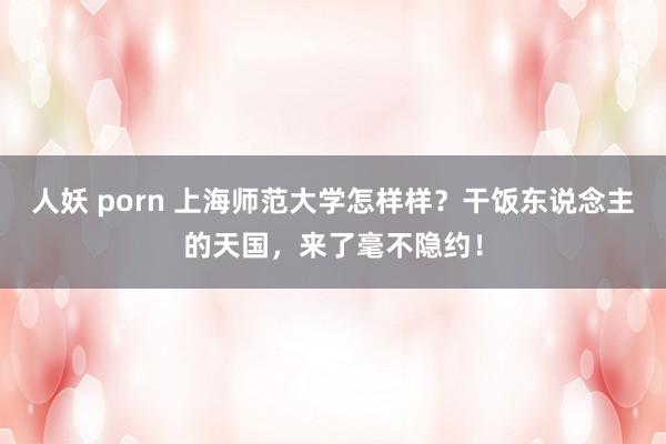 人妖 porn 上海师范大学怎样样？干饭东说念主的天国，来了毫不隐约！