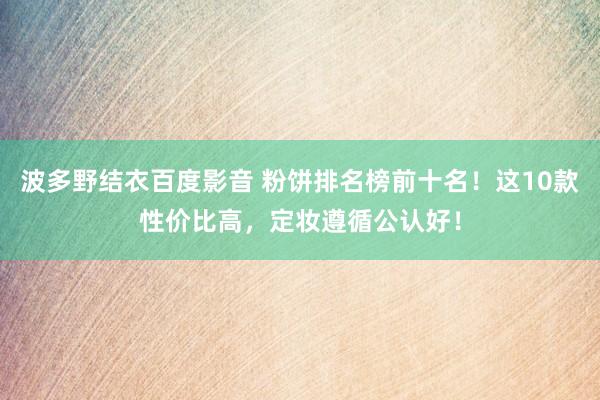 波多野结衣百度影音 粉饼排名榜前十名！这10款性价比高，定妆遵循公认好！