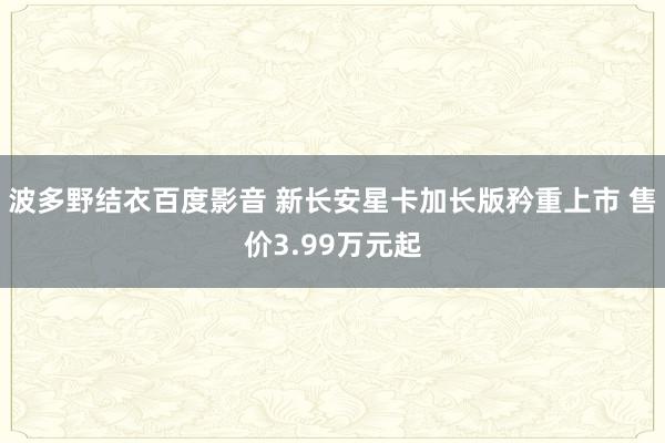 波多野结衣百度影音 新长安星卡加长版矜重上市 售价3.99万元起