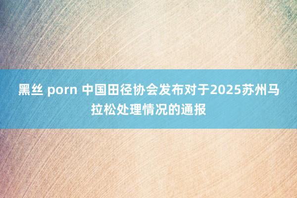 黑丝 porn 中国田径协会发布对于2025苏州马拉松处理情况的通报