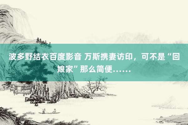 波多野结衣百度影音 万斯携妻访印，可不是“回娘家”那么简便……